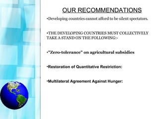 OUR RECOMMENDATIONS Developing countries cannot afford to be silent spectators.  THE DEVELOPING COUNTRIES MUST COLLECTIVELY TAKE A STAND ON THE FOLLOWING:- "Zero-tolerance" on agricultural subsidies Restoration of Quantitative Restriction: Multilateral Agreement Against Hunger: 