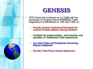 GENESIS WTO Came into existence on  1-1-1995  with the conclusion of Uruguay Round Multilateral Trade Negotiations at Marrakesh on 15th April 1994, to :  Provide common institutional framework for conduct of trade relations among members Facilitate the implementation, administration and operation of  Multilateral Trade Agreements Lay down Rules and Procedures Governing Dispute Settlement Provide Trade Policy Review Mechanism 