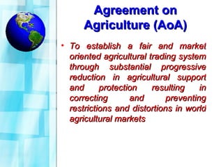 Agreement on Agriculture (AoA) To establish a fair and market oriented agricultural trading system through substantial progressive reduction in agricultural support and protection resulting in correcting and preventing restrictions and distortions in world agricultural markets 