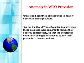 Anomaly in WTO Provision   Developed countries still continue to heavily subsidize their agriculture. As per the World Trade Organisation provision these countries were required to reduce their subsidy considerably, so that the developing countries could get a chance to export their products to these countries.  