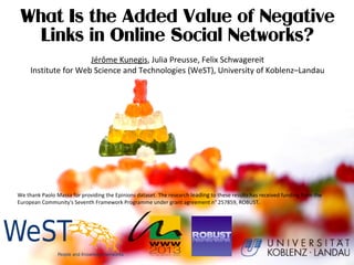 What Is the Added Value of Negative
Links in Online Social Networks?
Jérôme Kunegis, Julia Preusse, Felix Schwagereit
Institute for Web Science and Technologies (WeST), University of Koblenz–Landau
We thank Paolo Massa for providing the Epinions dataset. The research leading to these results has received funding from the
European Community's Seventh Framework Programme under grant agreement n° 257859, ROBUST.
 