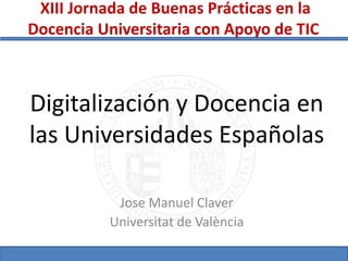 Digitalización y Docencia en
las Universidades Españolas
Jose Manuel Claver
Universitat de València
XIII Jornada de Buenas Prácticas en la
Docencia Universitaria con Apoyo de TIC
 