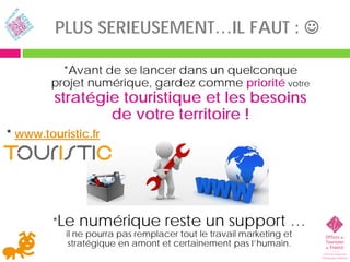 PLUS SERIEUSEMENT…IL FAUT : 

          *Avant de se lancer dans un quelconque
        projet numérique, gardez comme priorité votre
         stratégie touristique et les besoins
                 de votre territoire !
* www.touristic.fr




        *Le   numérique reste un support …
           il ne pourra pas remplacer tout le travail marketing et
            stratégique en amont et certainement pas l’humain.
 
