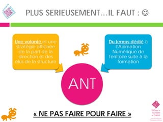 PLUS SERIEUSEMENT…IL FAUT : 


Une volonté et une           Du temps dédié à
stratégie affichée               l’Animation
  de la part de la             Numérique de
  direction et des           Territoire suite à la
élus de la structure               formation




                       ANT
        « NE PAS FAIRE POUR FAIRE »
 