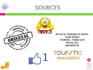 SOURCES



     OFFICE DE TOURISME DE FRANCE
             LAURE DUBOIS
        TOURISTIC – PIERRE ELOY
              RESEAU ANT
              MOI-MÊME 




      www.touristic.fr
 