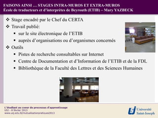 FAISONS AINSI … STAGES INTRA-MUROS ET EXTRA-MUROS
École de traducteurs et d’interprètes de Beyrouth (ETIB) – Mary YAZBECK

  Stage encadré par le Chef du CERTA
  Travail publié:
     sur le site électronique de l’ETIB
     auprès d’organisations ou d’organismes concernés
  Outils
     Pistes de recherche consultables sur Internet
     Centre de Documentation et d’Information de l’ETIB et de la FDL
     Bibliothèque de la Faculté des Lettres et des Sciences Humaines
 