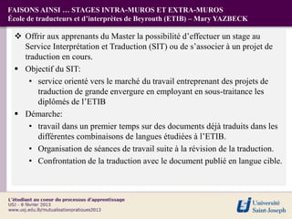 FAISONS AINSI … STAGES INTRA-MUROS ET EXTRA-MUROS
École de traducteurs et d’interprètes de Beyrouth (ETIB) – Mary YAZBECK

  Offrir aux apprenants du Master la possibilité d’effectuer un stage au
   Service Interprétation et Traduction (SIT) ou de s’associer à un projet de
   traduction en cours.
  Objectif du SIT:
    • service orienté vers le marché du travail entreprenant des projets de
       traduction de grande envergure en employant en sous-traitance les
       diplômés de l’ETIB
  Démarche:
    • travail dans un premier temps sur des documents déjà traduits dans les
       différentes combinaisons de langues étudiées à l’ETIB.
    • Organisation de séances de travail suite à la révision de la traduction.
    • Confrontation de la traduction avec le document publié en langue cible.
 