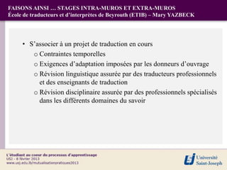 FAISONS AINSI … STAGES INTRA-MUROS ET EXTRA-MUROS
École de traducteurs et d’interprètes de Beyrouth (ETIB) – Mary YAZBECK




     • S’associer à un projet de traduction en cours
        o Contraintes temporelles
        o Exigences d’adaptation imposées par les donneurs d’ouvrage
        o Révision linguistique assurée par des traducteurs professionnels
          et des enseignants de traduction
        o Révision disciplinaire assurée par des professionnels spécialisés
          dans les différents domaines du savoir
 