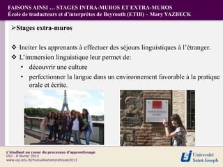 FAISONS AINSI … STAGES INTRA-MUROS ET EXTRA-MUROS
École de traducteurs et d’interprètes de Beyrouth (ETIB) – Mary YAZBECK

 Stages extra-muros

  Inciter les apprenants à effectuer des séjours linguistiques à l’étranger.
  L’immersion linguistique leur permet de:
    • découvrir une culture
    • perfectionner la langue dans un environnement favorable à la pratique
       orale et écrite.
 