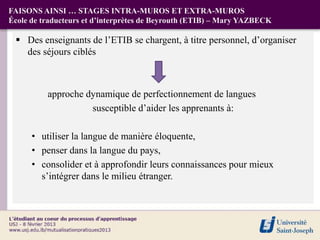 FAISONS AINSI … STAGES INTRA-MUROS ET EXTRA-MUROS
École de traducteurs et d’interprètes de Beyrouth (ETIB) – Mary YAZBECK

  Des enseignants de l’ETIB se chargent, à titre personnel, d’organiser
   des séjours ciblés



          approche dynamique de perfectionnement de langues
                    susceptible d’aider les apprenants à:

      • utiliser la langue de manière éloquente,
      • penser dans la langue du pays,
      • consolider et à approfondir leurs connaissances pour mieux
        s’intégrer dans le milieu étranger.
 