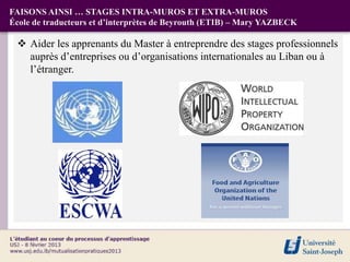 FAISONS AINSI … STAGES INTRA-MUROS ET EXTRA-MUROS
École de traducteurs et d’interprètes de Beyrouth (ETIB) – Mary YAZBECK

  Aider les apprenants du Master à entreprendre des stages professionnels
   auprès d’entreprises ou d’organisations internationales au Liban ou à
   l’étranger.
 