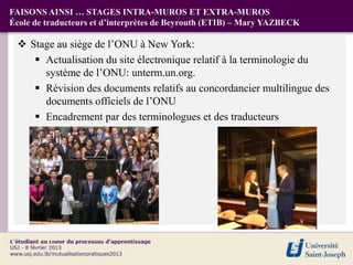 FAISONS AINSI … STAGES INTRA-MUROS ET EXTRA-MUROS
École de traducteurs et d’interprètes de Beyrouth (ETIB) – Mary YAZBECK

  Stage au siège de l’ONU à New York:
     Actualisation du site électronique relatif à la terminologie du
      système de l’ONU: unterm.un.org.
     Révision des documents relatifs au concordancier multilingue des
      documents officiels de l’ONU
     Encadrement par des terminologues et des traducteurs
 