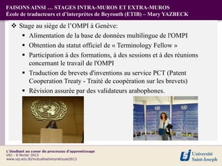 FAISONS AINSI … STAGES INTRA-MUROS ET EXTRA-MUROS
École de traducteurs et d’interprètes de Beyrouth (ETIB) – Mary YAZBECK

  Stage au siège de l’OMPI à Genève:
     Alimentation de la base de données multilingue de l'OMPI
     Obtention du statut officiel de « Terminology Fellow »
     Participation à des formations, à des sessions et à des réunions
      concernant le travail de l'OMPI
     Traduction de brevets d'inventions au service PCT (Patent
      Cooperation Treaty - Traité de coopération sur les brevets)
     Révision assurée par des validateurs arabophones.
 