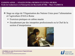 FAISONS AINSI … STAGES INTRA-MUROS ET EXTRA-MUROS
École de traducteurs et d’interprètes de Beyrouth (ETIB) – Mary YAZBECK



   Stage au siège de l’Organisation des Nations Unies pour l’alimentation
    et l’agriculture (FAO) à Rome
      Exercices pratiques en cabine muette
      Encadrement par des interprètes professionnels ou le Chef de la
         section d’interprétation
 