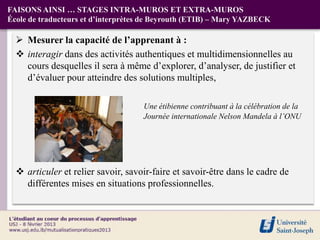 FAISONS AINSI … STAGES INTRA-MUROS ET EXTRA-MUROS
École de traducteurs et d’interprètes de Beyrouth (ETIB) – Mary YAZBECK

   Mesurer la capacité de l’apprenant à :
   interagir dans des activités authentiques et multidimensionnelles au
    cours desquelles il sera à même d’explorer, d’analyser, de justifier et
    d’évaluer pour atteindre des solutions multiples,

                                    Une étibienne contribuant à la célébration de la
                                    Journée internationale Nelson Mandela à l’ONU




   articuler et relier savoir, savoir-faire et savoir-être dans le cadre de
    différentes mises en situations professionnelles.
 