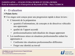 FAISONS AINSI … STAGES INTRA-MUROS ET EXTRA-MUROS
École de traducteurs et d’interprètes de Beyrouth (ETIB) – Mary YAZBECK


  4 – Evaluation
  Points forts:
   Ces stages sont conçus pour une progression rapide à deux leviers :
      L’intensité de la préparation
        • quantité d’informations, de concepts et de directives véhiculés
           aux apprenants
        • qualité de l’apport accordé
        • professionnalisation individualisée de chaque apprenant
      Les nombreuses mises en situations professionnelles aidant les
        apprenants à:
        • Confronter des situations professionnelles différentes
        • Forger une identité au travail
 