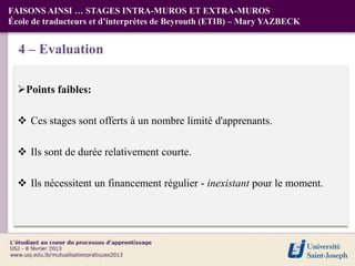 FAISONS AINSI … STAGES INTRA-MUROS ET EXTRA-MUROS
École de traducteurs et d’interprètes de Beyrouth (ETIB) – Mary YAZBECK


  4 – Evaluation

  Points faibles:

   Ces stages sont offerts à un nombre limité d'apprenants.

   Ils sont de durée relativement courte.

   Ils nécessitent un financement régulier - inexistant pour le moment.
 
