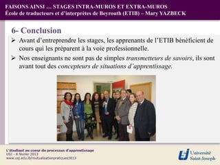 FAISONS AINSI … STAGES INTRA-MUROS ET EXTRA-MUROS
École de traducteurs et d’interprètes de Beyrouth (ETIB) – Mary YAZBECK


  6- Conclusion
   Avant d’entreprendre les stages, les apprenants de l’ETIB bénéficient de
    cours qui les préparent à la voie professionnelle.
   Nos enseignants ne sont pas de simples transmetteurs de savoirs, ils sont
    avant tout des concepteurs de situations d’apprentissage.
 
