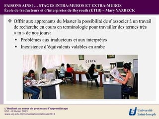 FAISONS AINSI … STAGES INTRA-MUROS ET EXTRA-MUROS
École de traducteurs et d’interprètes de Beyrouth (ETIB) – Mary YAZBECK

  Offrir aux apprenants du Master la possibilité de s’associer à un travail
   de recherche en cours en terminologie pour travailler des termes très
   « in » de nos jours:
    Problèmes aux traducteurs et aux interprètes
    Inexistence d’équivalents valables en arabe
 