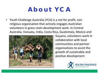 About YCA Youth Challenge Australia (YCA) is a not for profit, non religious organisation that actively engages Australian volunteers in grass roots development work. In Central Australia, Vanuatu, India, Costa Rica, Guatemala, Mexico and  Guyana, volunteers work in  collaboration with local  communities and partner  organisations to assist the  growth of sustainable   and  positive development 