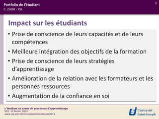 11
Portfolio de l’étudiant
C. Zablit - FSI



   Impact sur les étudiants
   • Prise de conscience de leurs capacités et de leurs
     compétences
   • Meilleure intégration des objectifs de la formation
   • Prise de conscience de leurs stratégies
     d’apprentissage
   • Amélioration de la relation avec les formateurs et les
     personnes ressources
   • Augmentation de la confiance en soi
 