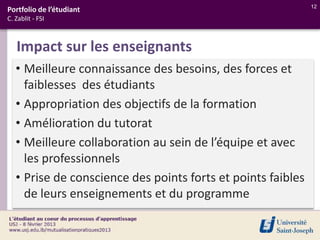 12
Portfolio de l’étudiant
C. Zablit - FSI



   Impact sur les enseignants
   • Meilleure connaissance des besoins, des forces et
     faiblesses des étudiants
   • Appropriation des objectifs de la formation
   • Amélioration du tutorat
   • Meilleure collaboration au sein de l’équipe et avec
     les professionnels
   • Prise de conscience des points forts et points faibles
     de leurs enseignements et du programme
 