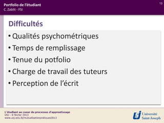 13
Portfolio de l’étudiant
C. Zablit - FSI



   Difficultés
   • Qualités psychométriques
   • Temps de remplissage
   • Tenue du potfolio
   • Charge de travail des tuteurs
   • Perception de l’écrit
 