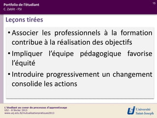 15
Portfolio de l’étudiant
C. Zablit - FSI


 Leçons tirées
   • Associer les professionnels à la formation
     contribue à la réalisation des objectifs
   • Impliquer l’équipe pédagogique favorise
     l’équité
   • Introduire progressivement un changement
     consolide les actions
 