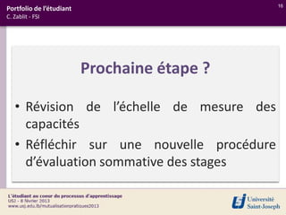 16
Portfolio de l’étudiant
C. Zablit - FSI




                          Prochaine étape ?

   • Révision de l’échelle de mesure des
     capacités
   • Réfléchir sur une nouvelle procédure
     d’évaluation sommative des stages
 