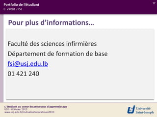 17
Portfolio de l’étudiant
C. Zablit - FSI



   Pour plus d’informations…

   Faculté des sciences infirmières
   Département de formation de base
   fsi@usj.edu.lb
   01 421 240
 