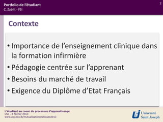 2
Portfolio de l’étudiant
C. Zablit - FSI



   Contexte

  • Importance de l’enseignement clinique dans
    la formation infirmière
  • Pédagogie centrée sur l’apprenant
  • Besoins du marché de travail
  • Exigence du Diplôme d’Etat Français
 
