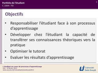 3
Portfolio de l’étudiant
C. Zablit - FSI



   Objectifs
   • Responsabiliser l’étudiant face à son processus
     d’apprentissage
   • Développer chez l’étudiant la capacité de
     transférer ses connaissances théoriques vers la
     pratique
   • Optimiser le tutorat
   • Evaluer les résultats d’apprentissage
 