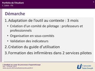 9
Portfolio de l’étudiant
C. Zablit - FSI



   Démarche
   1.Adaptation de l’outil au contexte : 3 mois
      • Création d’un comité de pilotage : professeurs et
        professionnels
      • Organisation en sous-comités
      • Validation des indicateurs
   2.Création du guide d’utilisation
   3.Formation des infirmières dans 2 services pilotes
 