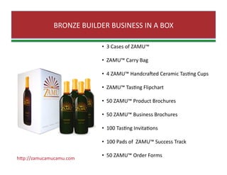 BRONZE BUILDER BUSINESS IN A BOX 
•   3 Cases of ZAMU™ 
•   ZAMU™ Carry Bag 
•   4 ZAMU™ Handcraned Ceramic TasZng Cups 
•   ZAMU™ TasZng Flipchart 
•   50 ZAMU™ Product Brochures 
•   50 ZAMU™ Business Brochures 
•   100 TasZng InvitaZons  
•   100 Pads of  ZAMU™ Success Track 
•   50 ZAMU™ Order Forms  hJp://zamucamucamu.com 
 