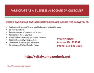 PARTICIPATE AS A BUSINESS ASSOCIATE OR CUSTOMER 
IMAGINE OWNING YOUR OWN INDEPENDENT HOME‐BASED BUSINESS THAT ALLOWS YOU TO: 
•     Begin receiving monthly and weekly bonus checks right away 
•     Be your own boss 
•     Take advantage of business tax breaks 
•     Take care of those you love 
•     Travel and do the things you enjoy the most 
•     Become ﬁnancially independent 
•     Contribute to causes you believe in 
•     Be happy and help others be happy  
hJp://zamucamucamu.com 
Vitaly Pinchev 
Amazon ID:  225597 
Phone: 917‐533‐1635 
hbp://vitaly.amazonherb.net 
 