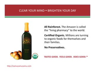 CLEAR YOUR MIND  BRIGHTEN YOUR DAY 
All Rainforest. The Amazon is called  
the “living pharmacy” to the world. 
Cer0ﬁed Organic. Millions are turning 
to organic foods for themselves and  
their families.  
No Preserva0ves. 
TASTES GOOD.  FEELS GOOD.  DOES GOOD.™ 
hJp://zamucamucamu.com 
 