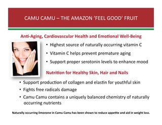 CAMU CAMU – THE AMAZON ‘FEEL GOOD’ FRUIT 
An0‐Aging, Cardiovascular Health and Emo0onal Well‐Being 
•   Highest source of naturally occurring vitamin C 
•   Vitamin C helps prevent premature aging 
•   Support proper serotonin levels to enhance mood  
Nutri0on for Healthy Skin, Hair and Nails 
•   Support producZon of collagen and elasZn for youthful skin  
•   Fights free radicals damage 
•   Camu Camu contains a uniquely balanced chemistry of naturally  
    occurring nutrients   
Naturally occurring limonene in Camu Camu has been shown to reduce appe0te and aid in weight loss. 
 