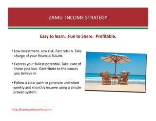 ZAMU  INCOME STRATEGY 
Easy to learn.  Fun to Share.  Proﬁtable. 
•  Low investment. Low risk. Fast return. Take 
   charge of your ﬁnancial future. 
•  Express your fullest potenZal. Take  care of  
   those you love. Contribute to the causes  
   you believe in. 
•  Follow a clear path to generate unlimited  
  weekly and monthly income using a simple  
  proven system. 
hJp://zamucamucamu.com 
 