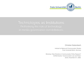 Technologies as Institutions
  Rethinking the role of technology
in media governance constellations




                                                     Christian Katzenbach
                                   Institute for Media and Communication Studies
                                                  Freie Universität Berlin, Germany


                     Workshop “New Directions in Communication Policy Research”
                                ECREA Section “Communication Law and Policy”
                                                    Zürich, November 6-7, 2009.
 