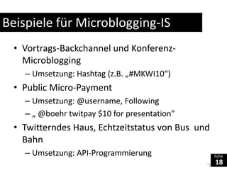 Beispiele für Microblogging-ISVortrags-Backchannel und Konferenz-MicrobloggingUmsetzung: Hashtag (z.B. „#MKWI10“)Public Micro-PaymentUmsetzung: @username, Following„ @boehrtwitpay $10 for presentation”TwitterndesHaus, Echtzeitstatus von Bus  und BahnUmsetzung: API-Programmierung
