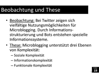 Beobachtung und TheseBeobachtung: Bei Twitter zeigen sich vielfältige Nutzungsmöglichkeiten für Microblogging. Durch Informations-strukturierung und Bots entstehen spezielle Informationssysteme.These:Microblogging unterstützt drei Ebenen von Komplexität:Soziale KomplexitätInformationskomplexitätFunktionale Komplexität