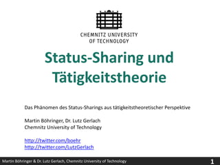 Status-Sharing und Tätigkeitstheorie Das Phänomen des Status-Sharings aus tätigkeitstheoretischer Perspektive Martin Böhringer, Dr. Lutz Gerlach Chemnitz University of Technology http://twitter.com/boehr http://twitter.com/LutzGerlach 