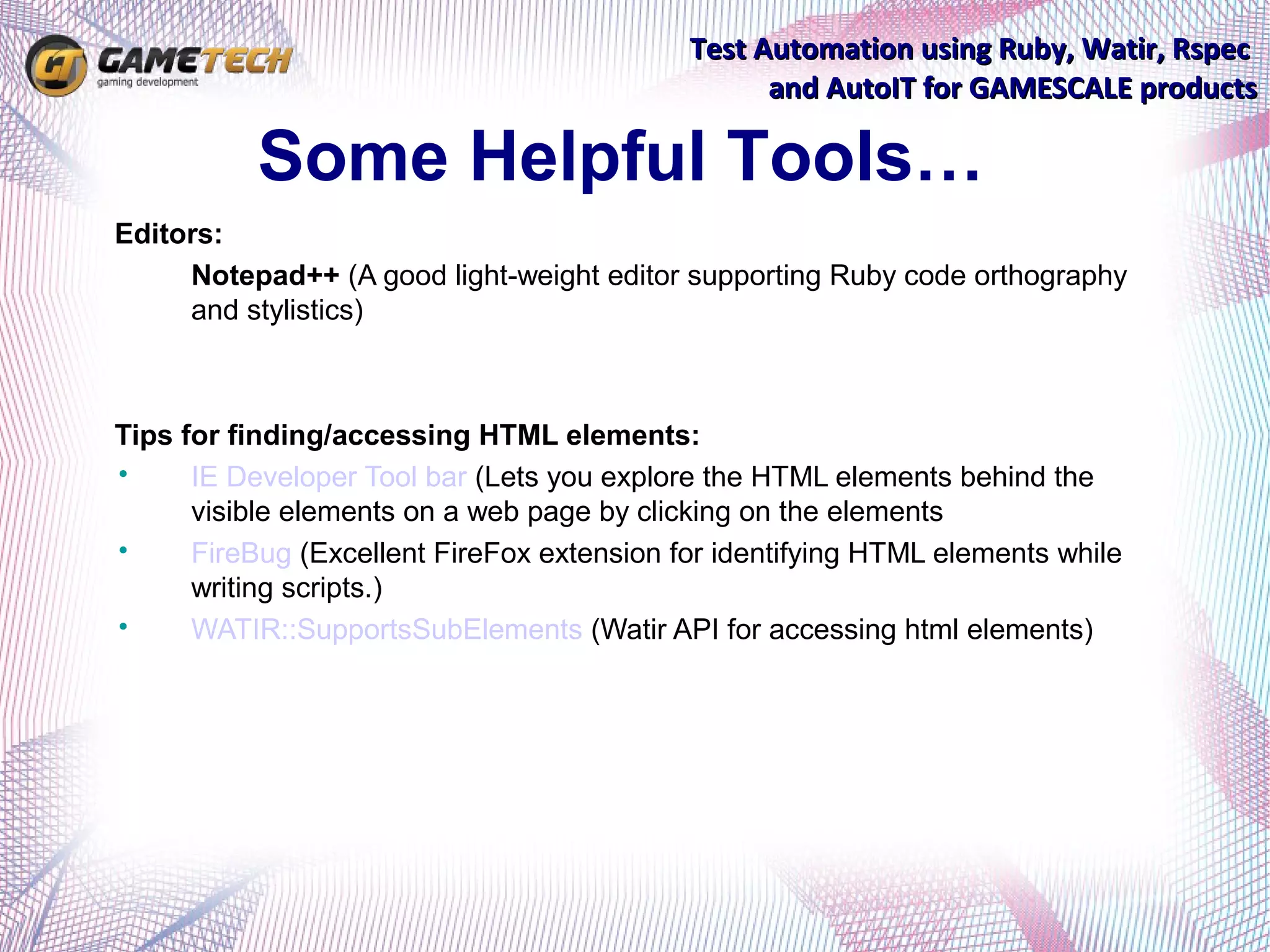 Test Automation using Ruby, Watir, Rspec
                                                  and AutoIT for GAMESCALE products

           Some Helpful Tools…
Editors:
•    Notepad++ (A good light-weight editor supporting Ruby code orthography
     and stylistics)



Tips for finding/accessing HTML elements:
•     IE Developer Tool bar (Lets you explore the HTML elements behind the
      visible elements on a web page by clicking on the elements
•     FireBug (Excellent FireFox extension for identifying HTML elements while
      writing scripts.)
•     WATIR::SupportsSubElements (Watir API for accessing html elements)
 