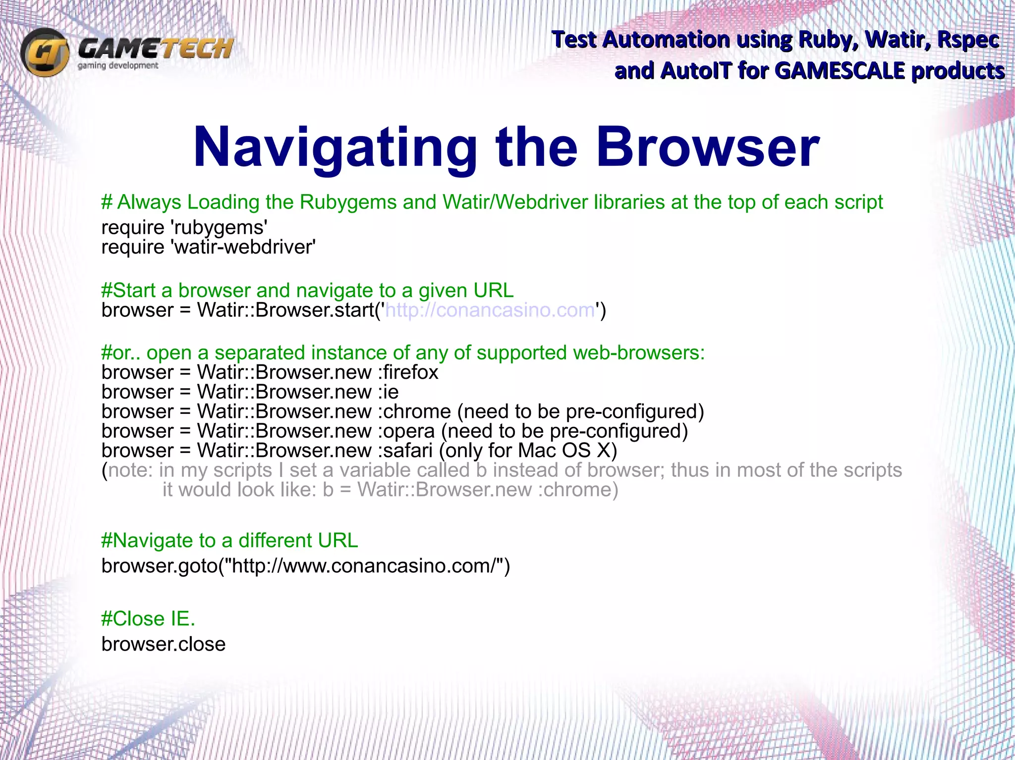 Test Automation using Ruby, Watir, Rspec
                                                          and AutoIT for GAMESCALE products


          Navigating the Browser
# Always Loading the Rubygems and Watir/Webdriver libraries at the top of each script
require 'rubygems'
require 'watir-webdriver'

#Start a browser and navigate to a given URL
browser = Watir::Browser.start('http://conancasino.com')

#or.. open a separated instance of any of supported web-browsers:
browser = Watir::Browser.new :firefox
browser = Watir::Browser.new :ie
browser = Watir::Browser.new :chrome (need to be pre-configured)
browser = Watir::Browser.new :opera (need to be pre-configured)
browser = Watir::Browser.new :safari (only for Mac OS X)
(note: in my scripts I set a variable called b instead of browser; thus in most of the scripts
        it would look like: b = Watir::Browser.new :chrome)

#Navigate to a different URL
browser.goto("http://www.conancasino.com/")

#Close IE.
browser.close
 