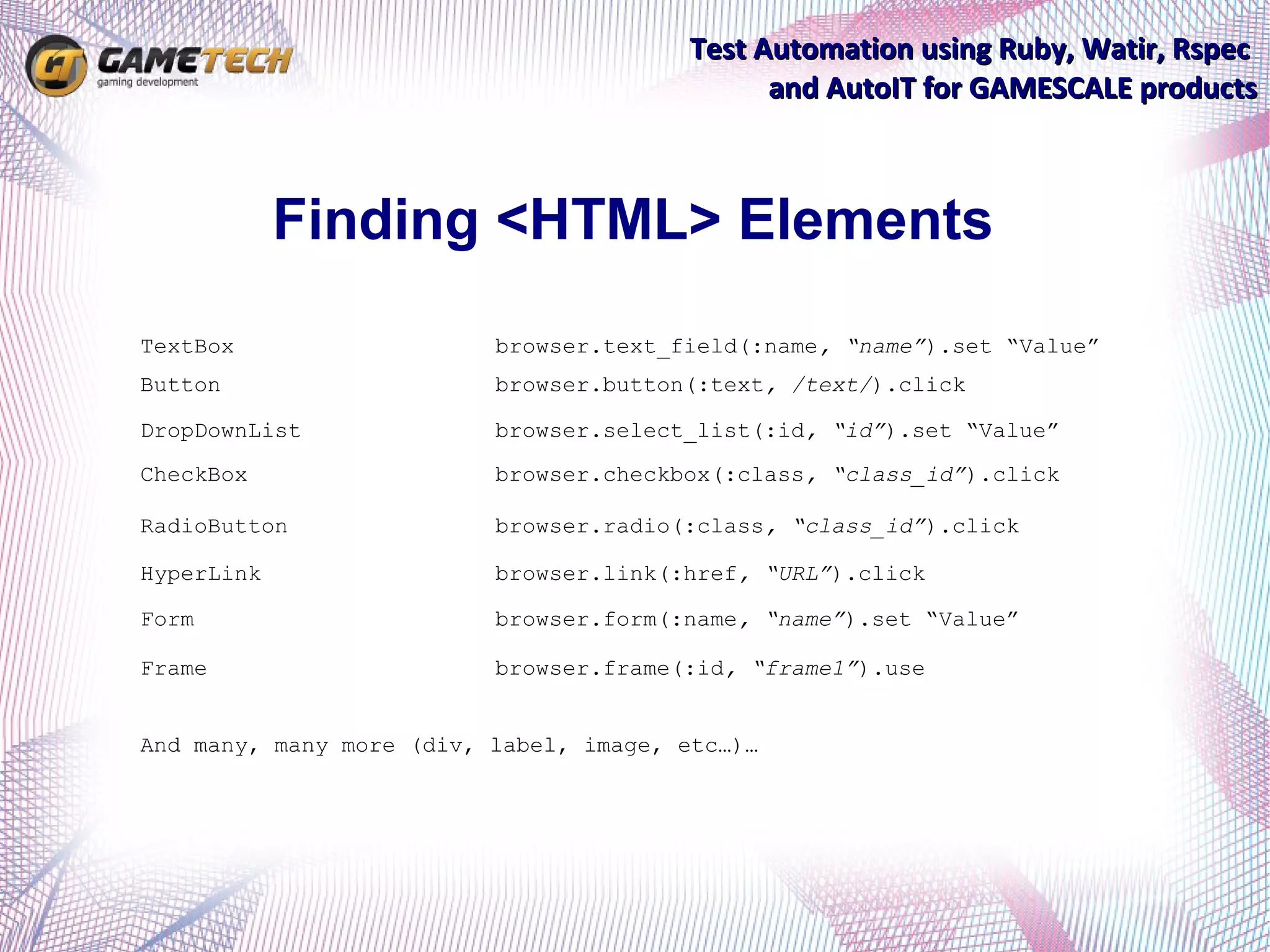 Test Automation using Ruby, Watir, Rspec
                                              and AutoIT for GAMESCALE products



            Finding <HTML> Elements
TextBox                   browser.text_field(:name, “name”).set “Value”
Button                    browser.button(:text, /text/).click

DropDownList              browser.select_list(:id, “id”).set “Value”
CheckBox                  browser.checkbox(:class, “class_id”).click

RadioButton               browser.radio(:class, “class_id”).click

HyperLink                 browser.link(:href, “URL”).click

Form                      browser.form(:name, “name”).set “Value”

Frame                     browser.frame(:id, “frame1”).use


And many, many more (div, label, image, etc…)…
 