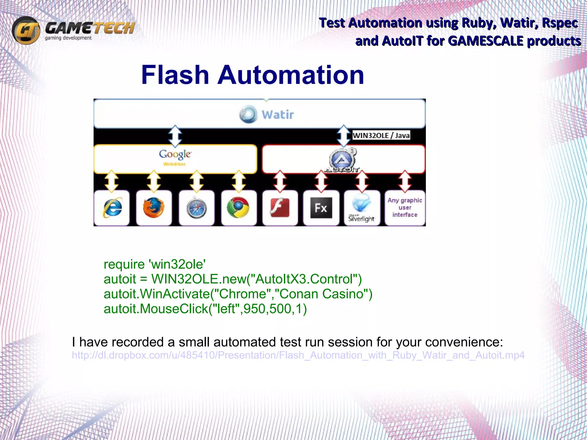 Test Automation using Ruby, Watir, Rspec
                                                       and AutoIT for GAMESCALE products

             Flash Automation




      require 'win32ole'
      autoit = WIN32OLE.new("AutoItX3.Control")
      autoit.WinActivate("Chrome","Conan Casino")
      autoit.MouseClick("left",950,500,1)

I have recorded a small automated test run session for your convenience:
http://dl.dropbox.com/u/485410/Presentation/Flash_Automation_with_Ruby_Watir_and_Autoit.mp4
 