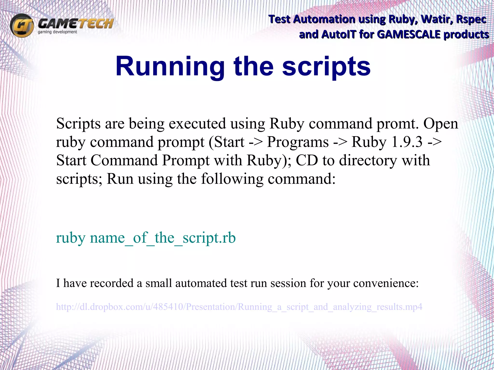 Test Automation using Ruby, Watir, Rspec
                                                       and AutoIT for GAMESCALE products


             Running the scripts
Scripts are being executed using Ruby command promt. Open
ruby command prompt (Start -> Programs -> Ruby 1.9.3 ->
Start Command Prompt with Ruby); CD to directory with
scripts; Run using the following command:


ruby name_of_the_script.rb

I have recorded a small automated test run session for your convenience:
http://dl.dropbox.com/u/485410/Presentation/Running_a_script_and_analyzing_results.mp4
 