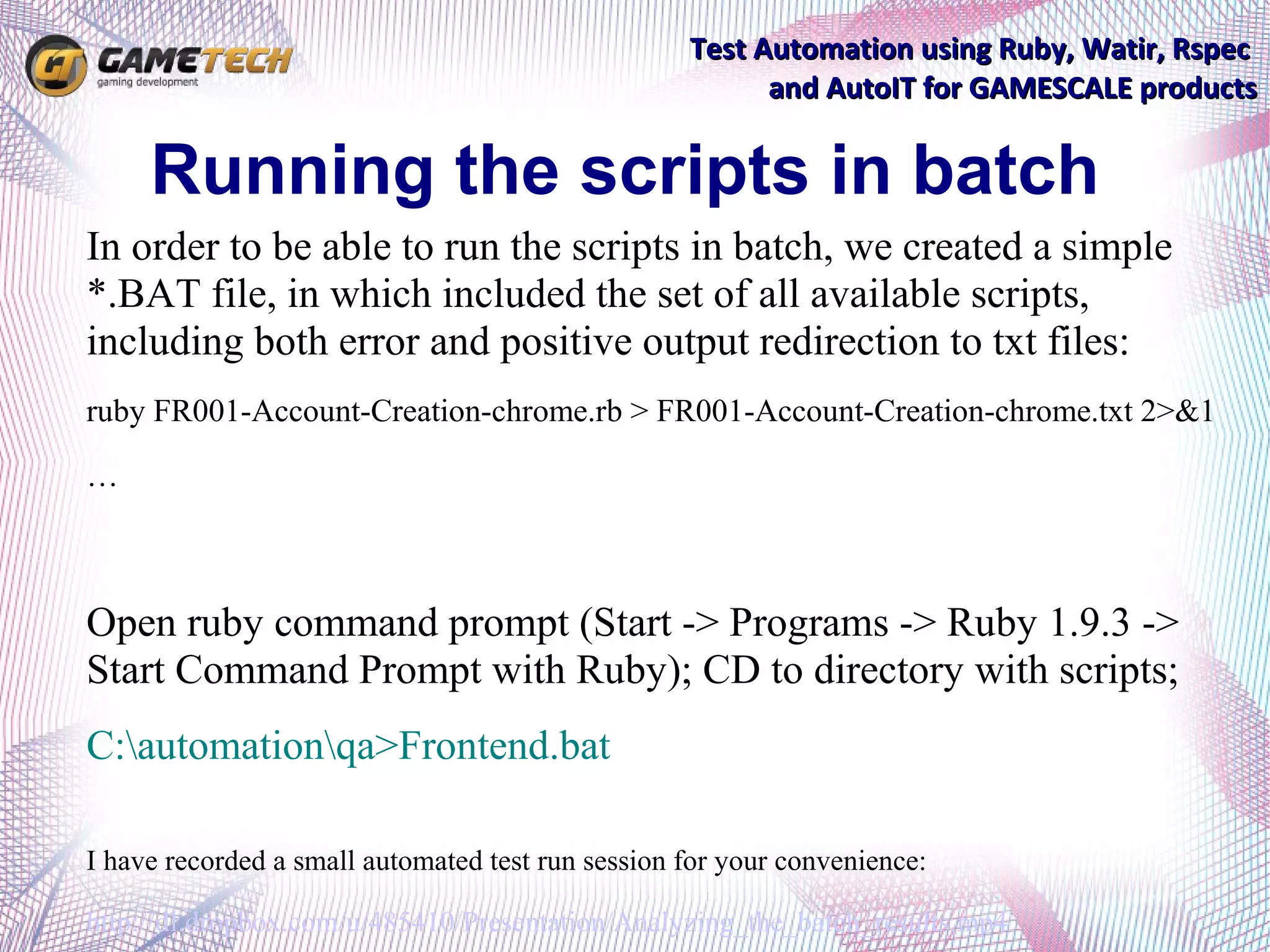 Test Automation using Ruby, Watir, Rspec
                                                         and AutoIT for GAMESCALE products


     Running the scripts in batch
In order to be able to run the scripts in batch, we created a simple
*.BAT file, in which included the set of all available scripts,
including both error and positive output redirection to txt files:
ruby FR001-Account-Creation-chrome.rb > FR001-Account-Creation-chrome.txt 2>&1

…



Open ruby command prompt (Start -> Programs -> Ruby 1.9.3 ->
Start Command Prompt with Ruby); CD to directory with scripts;
C:automationqa>Frontend.bat

I have recorded a small automated test run session for your convenience:

http://dl.dropbox.com/u/485410/Presentation/Analyzing_the_batch_results.mp4
 