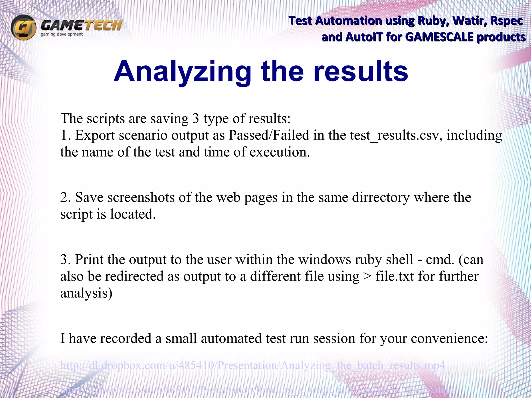 Test Automation using Ruby, Watir, Rspec
                                                       and AutoIT for GAMESCALE products


           Analyzing the results
The scripts are saving 3 type of results:
1. Export scenario output as Passed/Failed in the test_results.csv, including
the name of the test and time of execution.


2. Save screenshots of the web pages in the same dirrectory where the
script is located.


3. Print the output to the user within the windows ruby shell - cmd. (can
also be redirected as output to a different file using > file.txt for further
analysis)


I have recorded a small automated test run session for your convenience:
http://dl.dropbox.com/u/485410/Presentation/Analyzing_the_batch_results.mp4

http://dl.dropbox.com/u/485410/Presentation/Running_a_script_and_analyzing_results.mp4
 