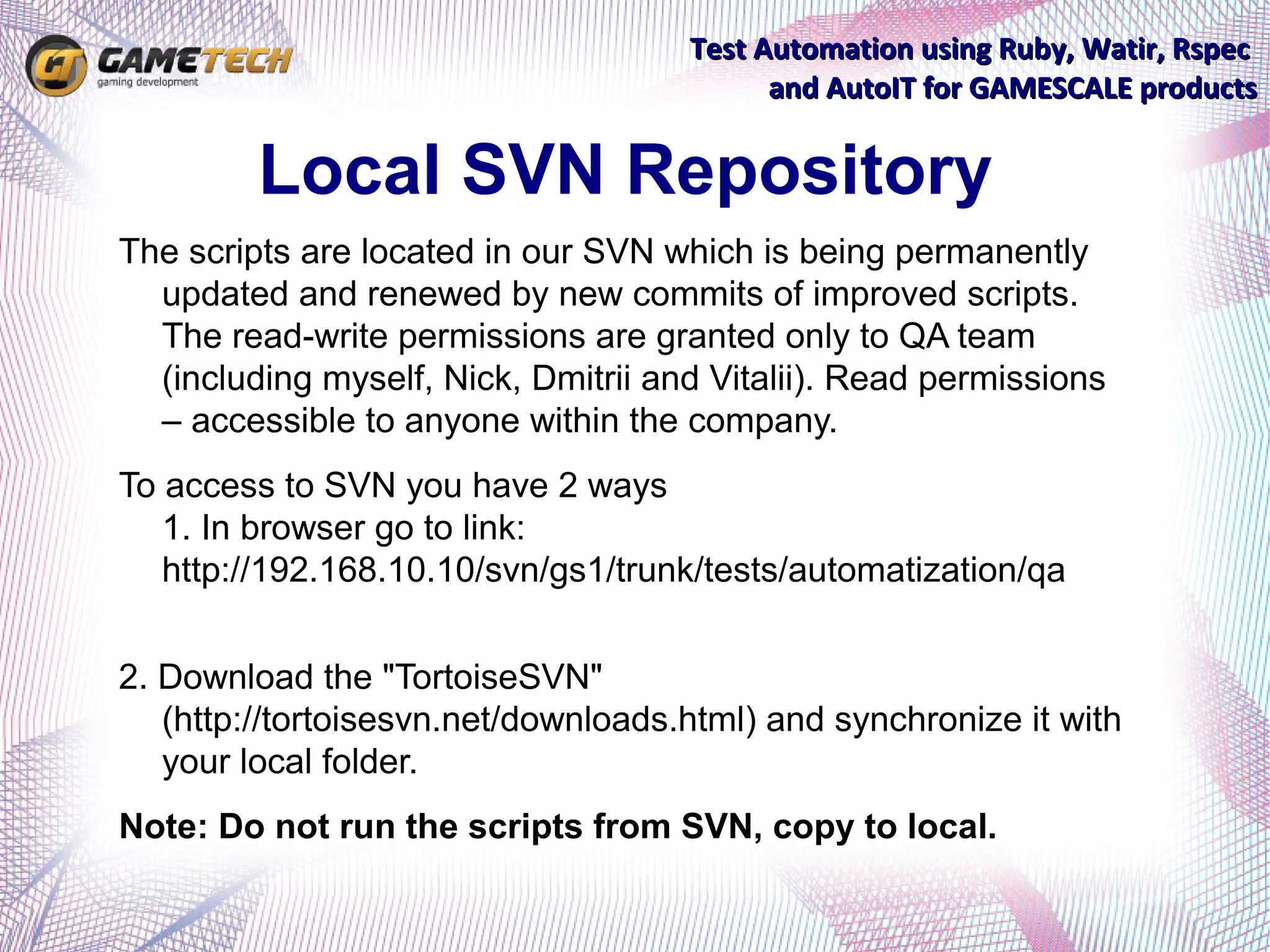 Test Automation using Ruby, Watir, Rspec
                                           and AutoIT for GAMESCALE products


         Local SVN Repository
The scripts are located in our SVN which is being permanently
  updated and renewed by new commits of improved scripts.
  The read-write permissions are granted only to QA team
  (including myself, Nick, Dmitrii and Vitalii). Read permissions
  – accessible to anyone within the company.
To access to SVN you have 2 ways
   1. In browser go to link:
   http://192.168.10.10/svn/gs1/trunk/tests/automatization/qa


2. Download the "TortoiseSVN"
   (http://tortoisesvn.net/downloads.html) and synchronize it with
   your local folder.
Note: Do not run the scripts from SVN, copy to local.
 